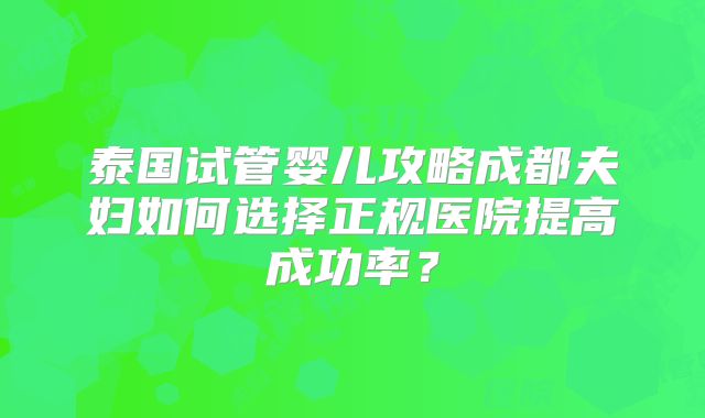泰国试管婴儿攻略成都夫妇如何选择正规医院提高成功率?