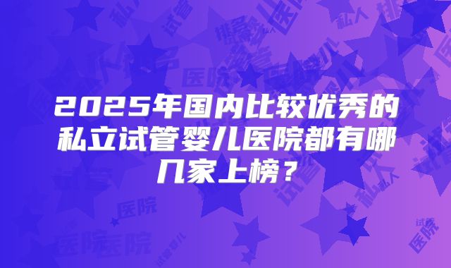 2025年国内比较优秀的私立试管婴儿医院都有哪几家上榜?