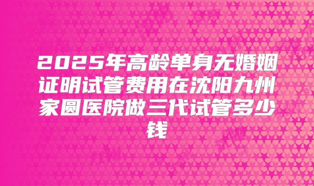 2025年高龄单身无婚姻证明试管费用在沈阳九州家圆医院做三代试管多少钱