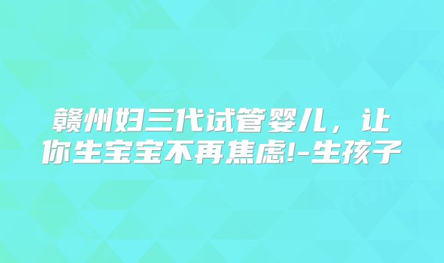 赣州妇三代试管婴儿,让你生宝宝不再焦虑!-生孩子