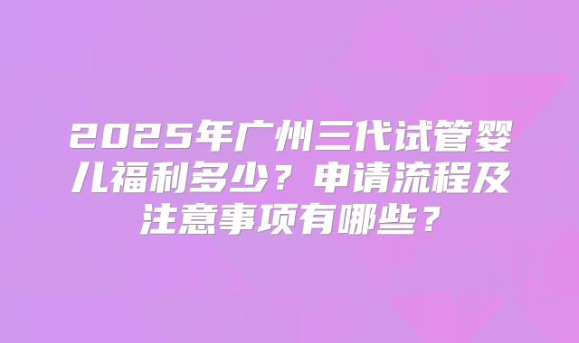 2025年广州三代试管婴儿福利多少?申请流程及注意事项有哪些?