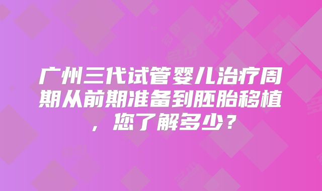 广州三代试管婴儿治疗周期从前期准备到胚胎移植，您了解多少？