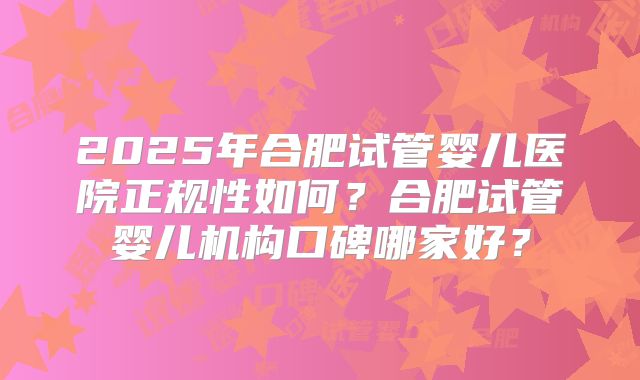 2025年合肥试管婴儿医院正规性如何？合肥试管婴儿机构口碑哪家好？