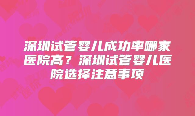 深圳试管婴儿成功率哪家医院高?深圳试管婴儿医院选择注意事项