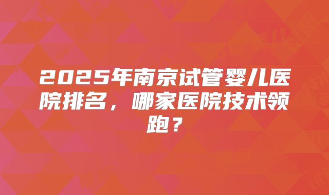 2025年南京试管婴儿医院排名,哪家医院技术领跑?
