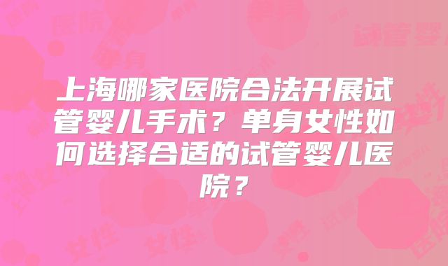 上海哪家医院合法开展试管婴儿手术?单身女性如何选择合适的试管婴儿医院?