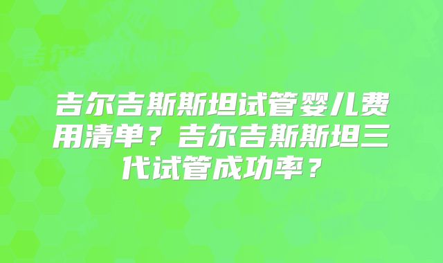 吉尔吉斯斯坦试管婴儿费用清单？吉尔吉斯斯坦三代试管成功率？