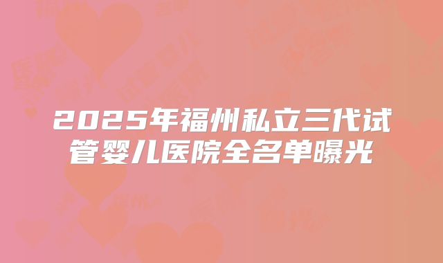 2025年福州私立三代试管婴儿医院全名单曝光