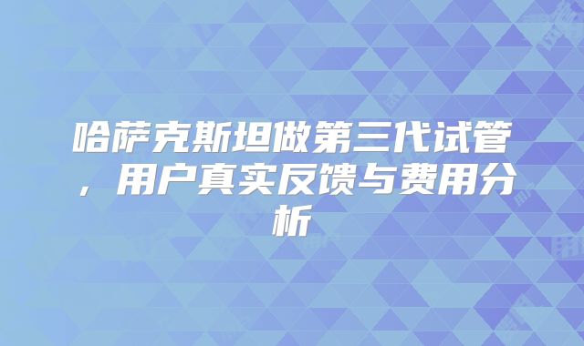 哈萨克斯坦做第三代试管，用户真实反馈与费用分析