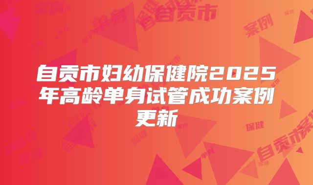 自贡市妇幼保健院2025年高龄单身试管成功案例更新