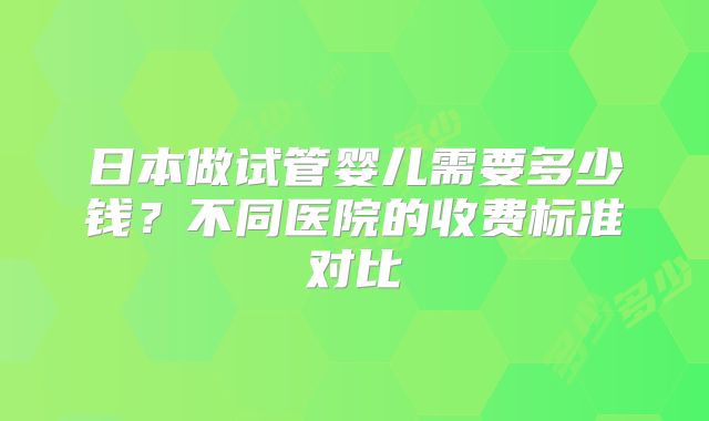 日本做试管婴儿需要多少钱?不同医院的收费标准对比