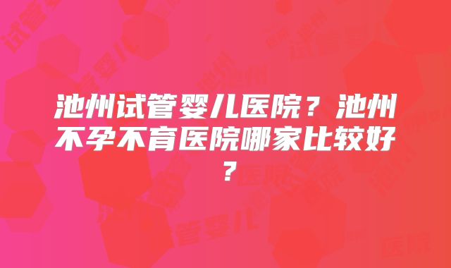 池州试管婴儿医院?池州不孕不育医院哪家比较好?