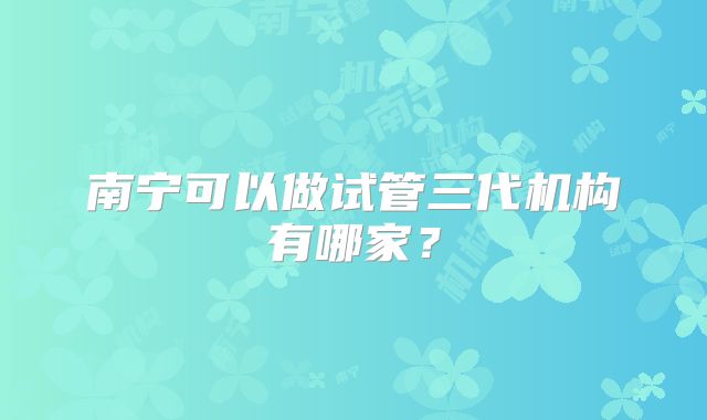南宁可以做试管三代机构有哪家？