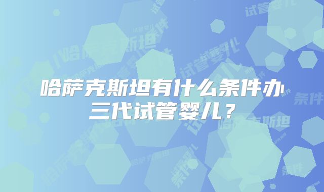 哈萨克斯坦有什么条件办三代试管婴儿?