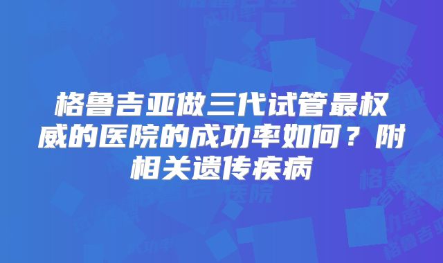 格鲁吉亚做三代试管最权威的医院的成功率如何?附相关遗传疾病