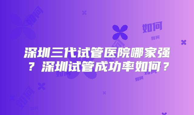深圳三代试管医院哪家强?深圳试管成功率如何?