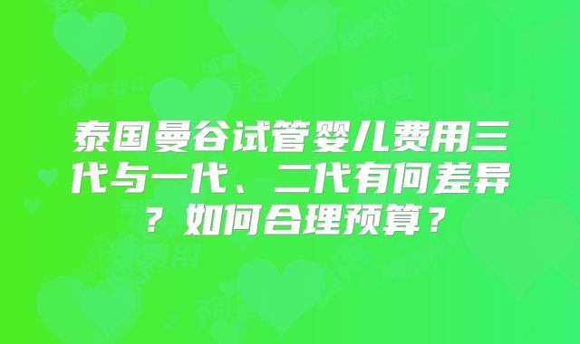 泰国曼谷试管婴儿费用三代与一代、二代有何差异?如何合理预算?