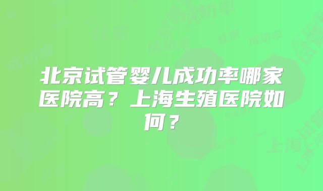 北京试管婴儿成功率哪家医院高？上海生殖医院如何？