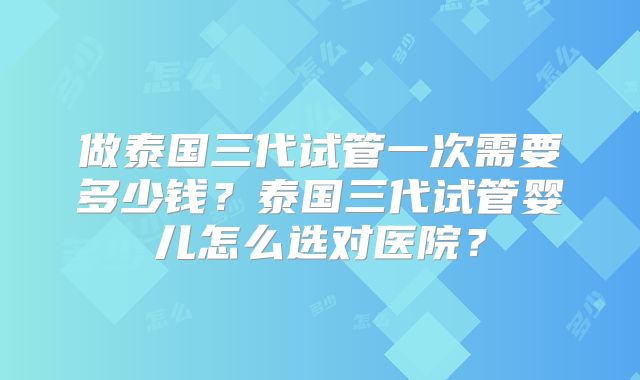 做泰国三代试管一次需要多少钱？泰国三代试管婴儿怎么选对医院？