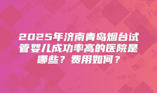 2025年济南青岛烟台试管婴儿成功率高的医院是哪些?费用如何?