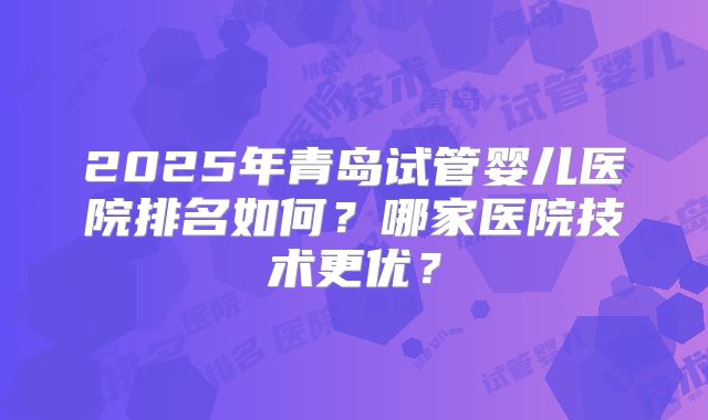 2025年青岛试管婴儿医院排名如何?哪家医院技术更优?