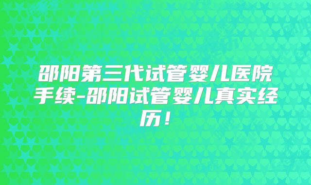 邵阳第三代试管婴儿医院手续-邵阳试管婴儿真实经历！