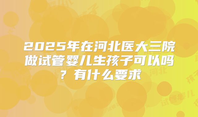 2025年在河北医大三院做试管婴儿生孩子可以吗?有什么要求