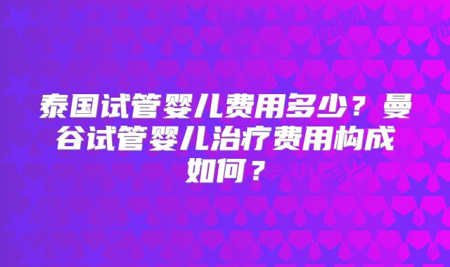 泰国试管婴儿费用多少?曼谷试管婴儿治疗费用构成如何?
