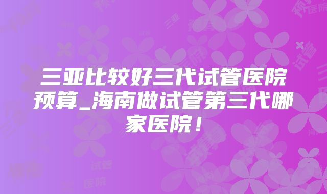 三亚比较好三代试管医院预算_海南做试管第三代哪家医院！