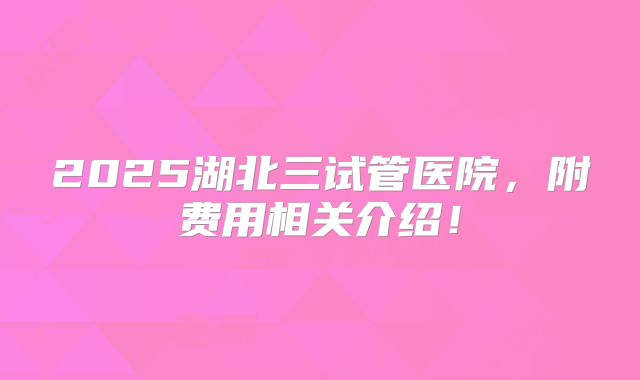 2025湖北三试管医院,附费用相关介绍!