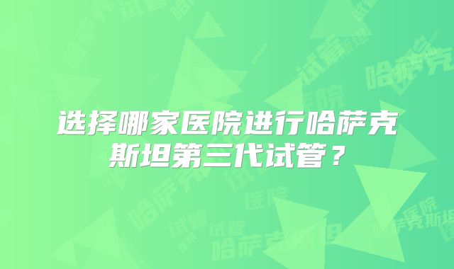 选择哪家医院进行哈萨克斯坦第三代试管?
