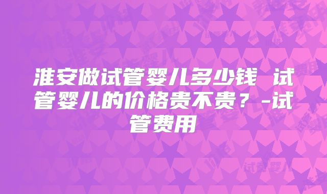 淮安做试管婴儿多少钱 试管婴儿的价格贵不贵?-试管费用