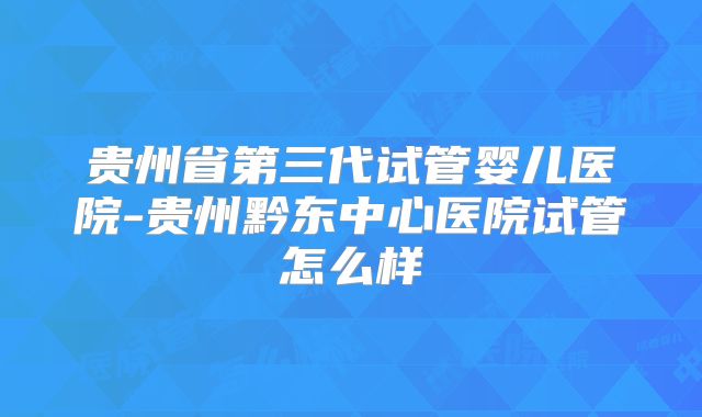 贵州省第三代试管婴儿医院-贵州黔东中心医院试管怎么样