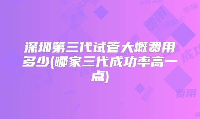 深圳第三代试管大概费用多少(哪家三代成功率高一点)