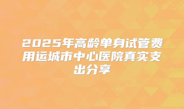 2025年高龄单身试管费用运城市中心医院真实支出分享