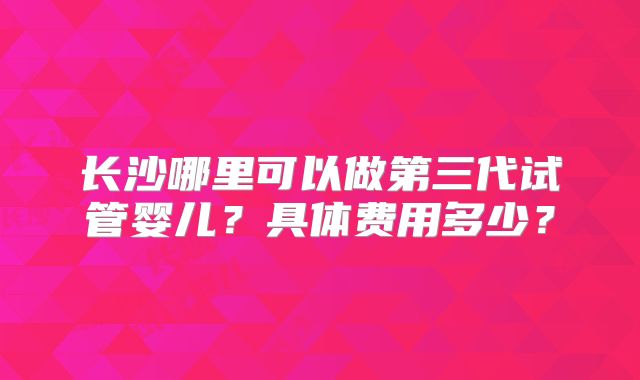 长沙哪里可以做第三代试管婴儿?具体费用多少?