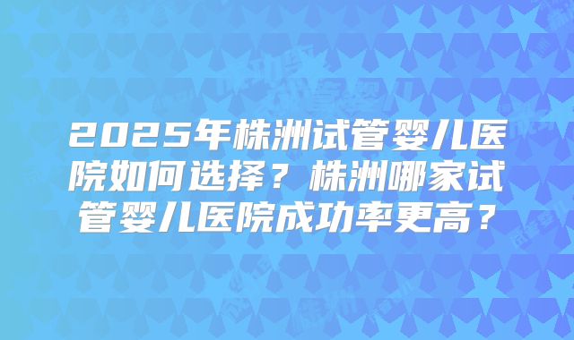 2025年株洲试管婴儿医院如何选择？株洲哪家试管婴儿医院成功率更高？