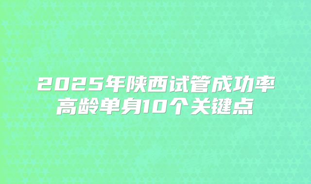 2025年陕西试管成功率高龄单身10个关键点
