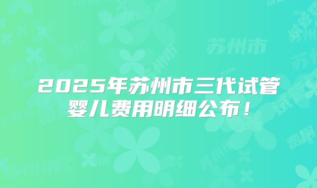 2025年苏州市三代试管婴儿费用明细公布!