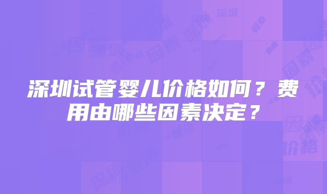 深圳试管婴儿价格如何？费用由哪些因素决定？