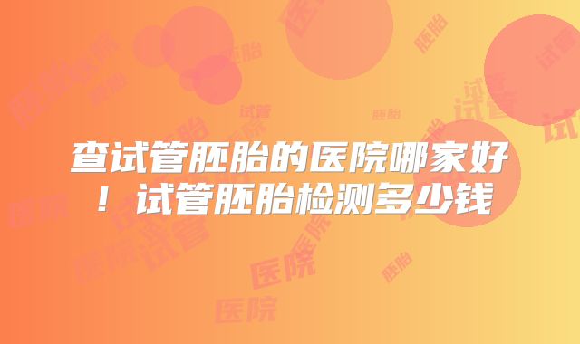 查试管胚胎的医院哪家好!试管胚胎检测多少钱