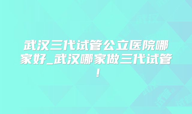 武汉三代试管公立医院哪家好_武汉哪家做三代试管！