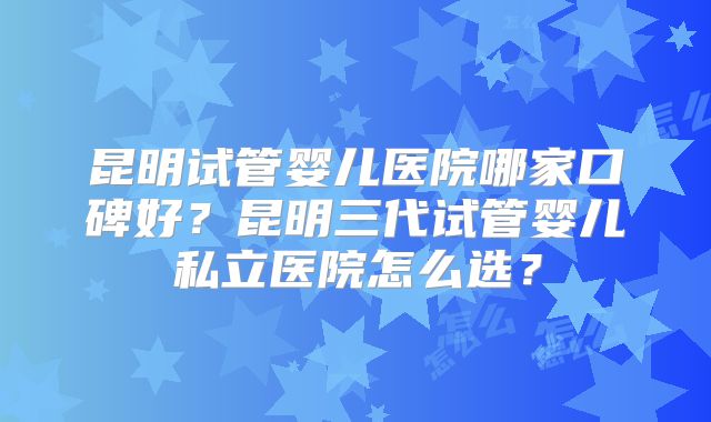昆明试管婴儿医院哪家口碑好？昆明三代试管婴儿私立医院怎么选？