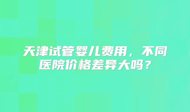 天津试管婴儿费用，不同医院价格差异大吗？
