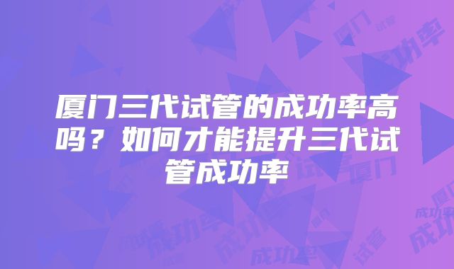 厦门三代试管的成功率高吗？如何才能提升三代试管成功率