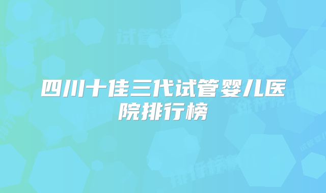 四川十佳三代试管婴儿医院排行榜