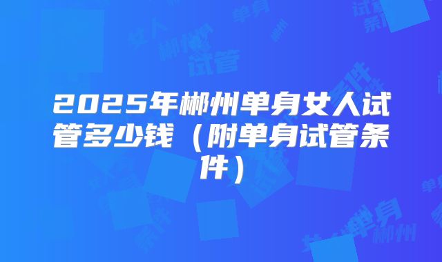 2025年郴州单身女人试管多少钱(附单身试管条件)