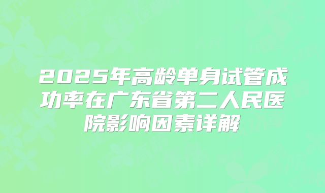 2025年高龄单身试管成功率在广东省第二人民医院影响因素详解