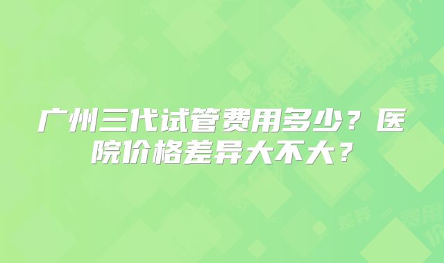 广州三代试管费用多少？医院价格差异大不大？