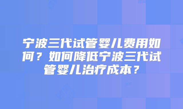 宁波三代试管婴儿费用如何？如何降低宁波三代试管婴儿治疗成本？